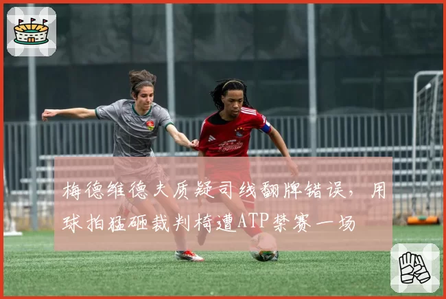 梅德维德夫质疑司线翻牌错误,用球拍猛砸裁判椅遭ATP禁赛一场