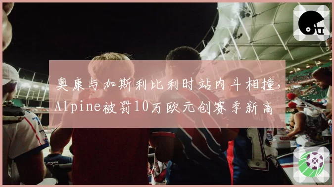 奥康与加斯利比利时站内斗相撞,Alpine被罚10万欧元创赛季新高