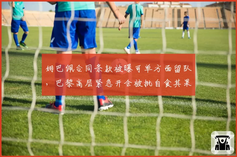 姆巴佩合同条款被曝可单方面留队,巴黎高层紧急开会被批自食其果