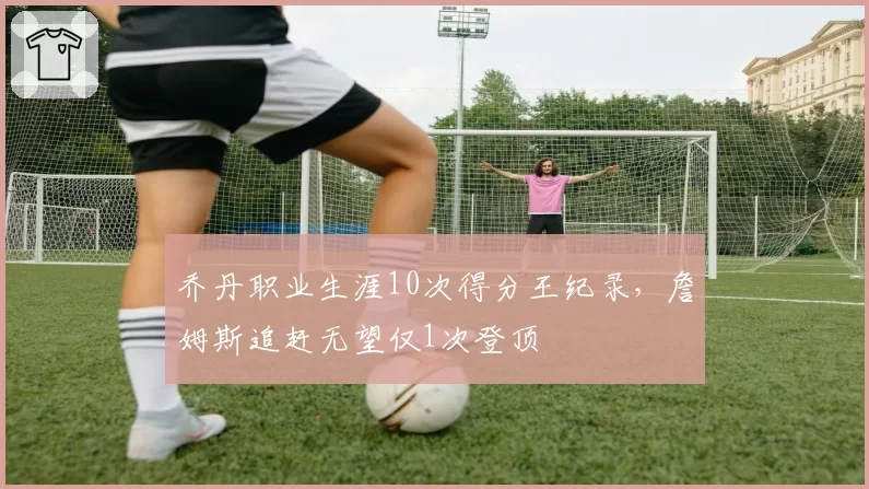 乔丹职业生涯10次得分王纪录，詹姆斯追赶无望仅1次登顶
