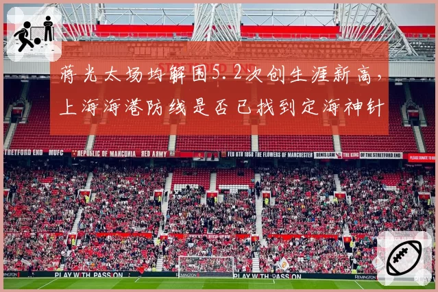 蒋光太场均解围5.2次创生涯新高,上海海港防线是否已找到定海神针?