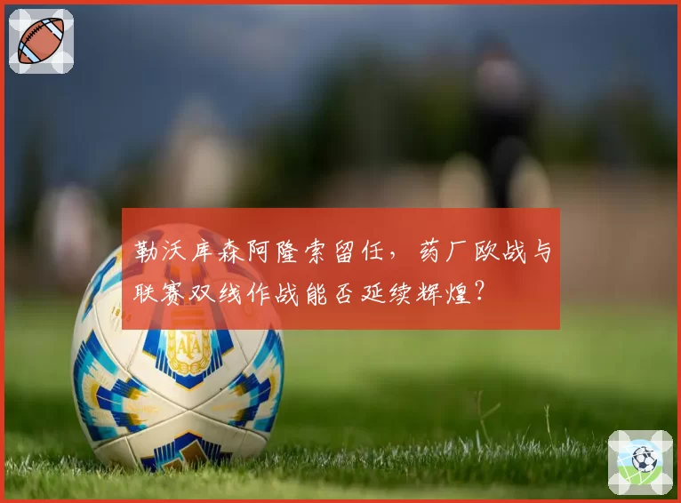 勒沃库森阿隆索留任,药厂欧战与联赛双线作战能否延续辉煌?