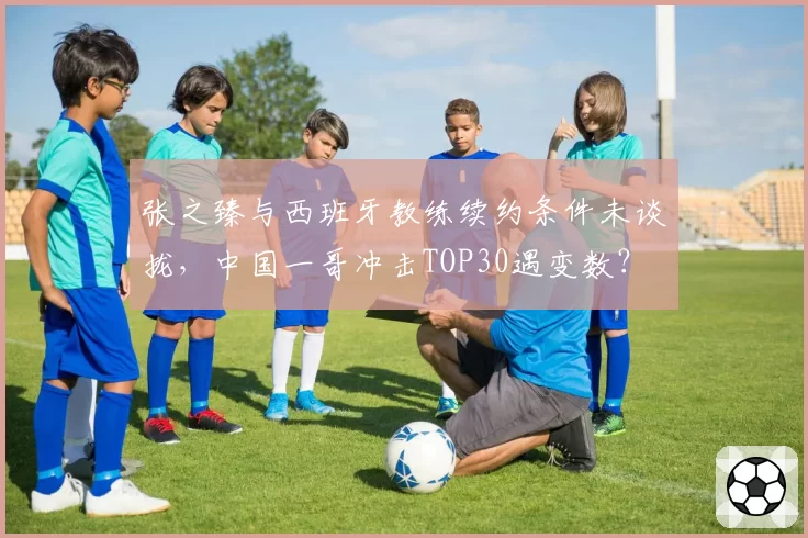 张之臻与西班牙教练续约条件未谈拢,中国一哥冲击TOP30遇变数?