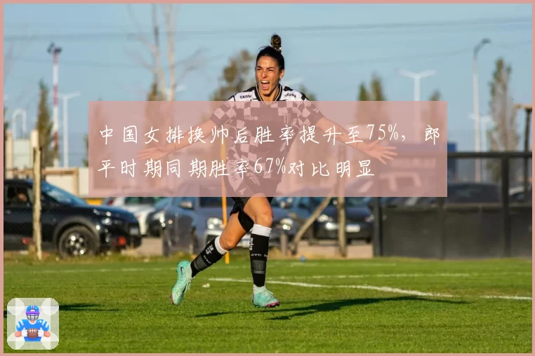 中国女排换帅后胜率提升至75%,郎平时期同期胜率67%对比明显
