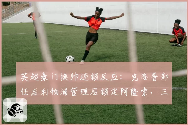 英超豪门换帅连锁反应:克洛普卸任后利物浦管理层锁定阿隆索,三中场体系恐迎重建