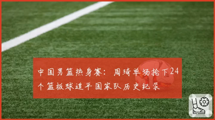 中国男篮热身赛：周琦单场抢下24个篮板球追平国家队历史纪录