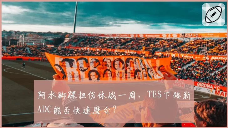 阿水脚踝扭伤休战一周,TES下路新ADC能否快速磨合?