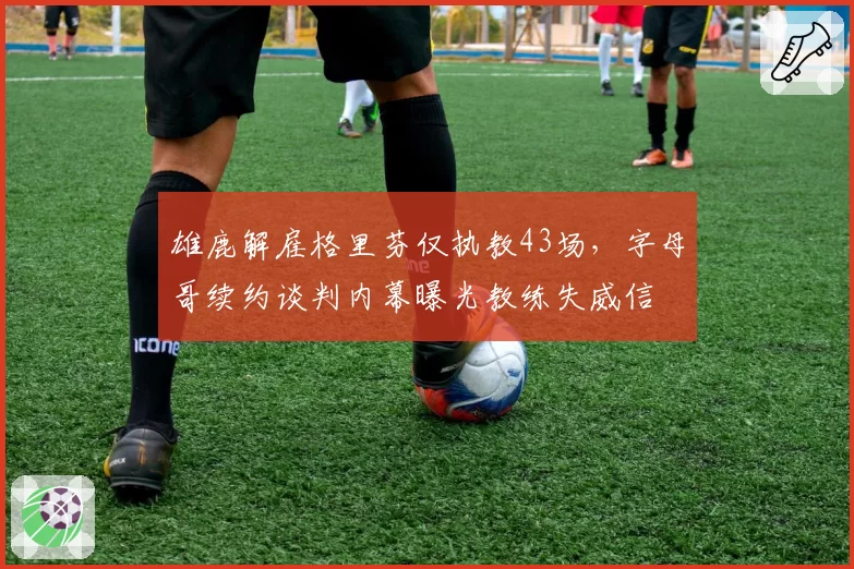 雄鹿解雇格里芬仅执教43场,字母哥续约谈判内幕曝光教练失威信