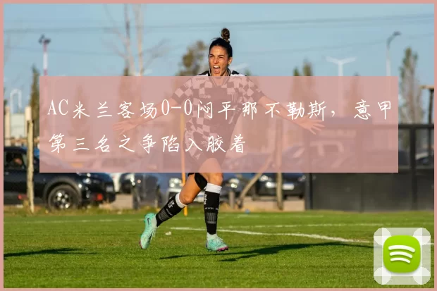AC米兰客场0-0闷平那不勒斯,意甲第三名之争陷入胶着
