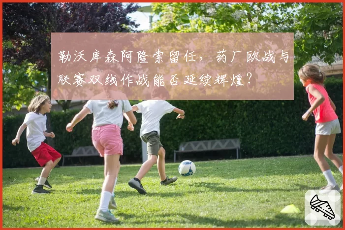 勒沃库森阿隆索留任,药厂欧战与联赛双线作战能否延续辉煌?