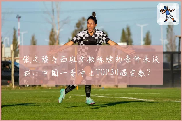张之臻与西班牙教练续约条件未谈拢,中国一哥冲击TOP30遇变数?