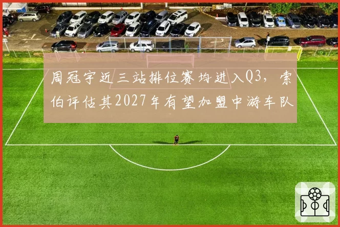 周冠宇近三站排位赛均进入Q3,索伯评估其2027年有望加盟中游车队冲击积分榜前十