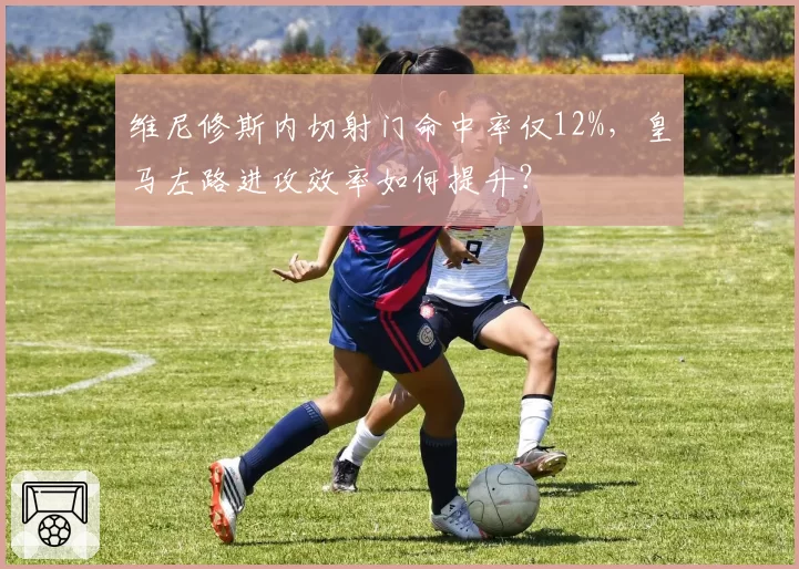 维尼修斯内切射门命中率仅12%,皇马左路进攻效率如何提升?