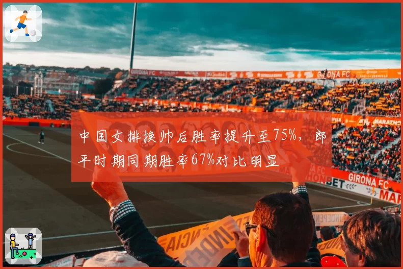 中国女排换帅后胜率提升至75%,郎平时期同期胜率67%对比明显
