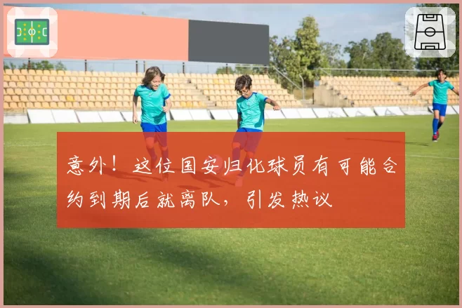 意外!这位国安归化球员有可能合约到期后就离队,引发热议