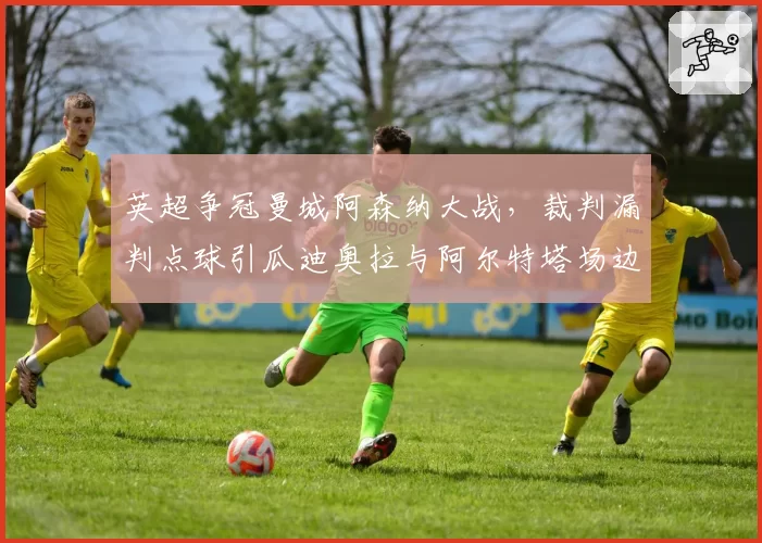 英超争冠曼城阿森纳大战,裁判漏判点球引瓜迪奥拉与阿尔特塔场边对峙