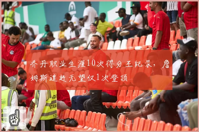 乔丹职业生涯10次得分王纪录，詹姆斯追赶无望仅1次登顶