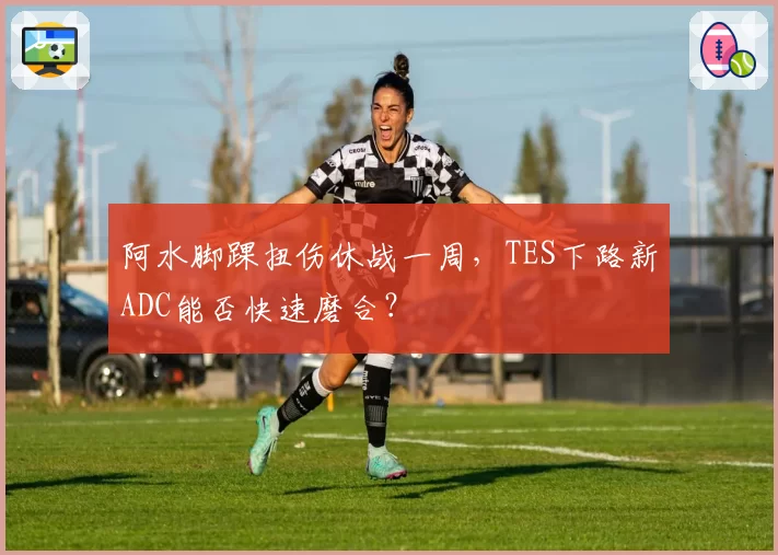阿水脚踝扭伤休战一周,TES下路新ADC能否快速磨合?