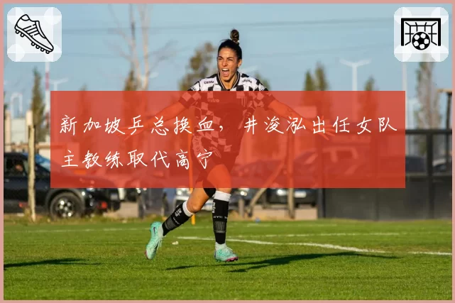 新加坡乒总换血,井浚泓出任女队主教练取代高宁