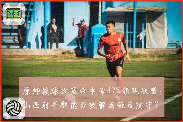 原帅接球投篮命中率47%领跑联盟，山西射手群能否破解高强度防守？