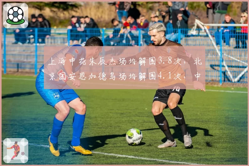 上海申花朱辰杰场均解围3.8次,北京国安恩加德乌场均解围4.1次,中后卫稳定性决定丢球数