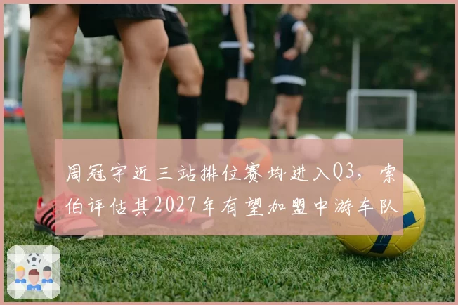 周冠宇近三站排位赛均进入Q3,索伯评估其2027年有望加盟中游车队冲击积分榜前十