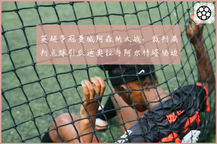 英超争冠曼城阿森纳大战,裁判漏判点球引瓜迪奥拉与阿尔特塔场边对峙