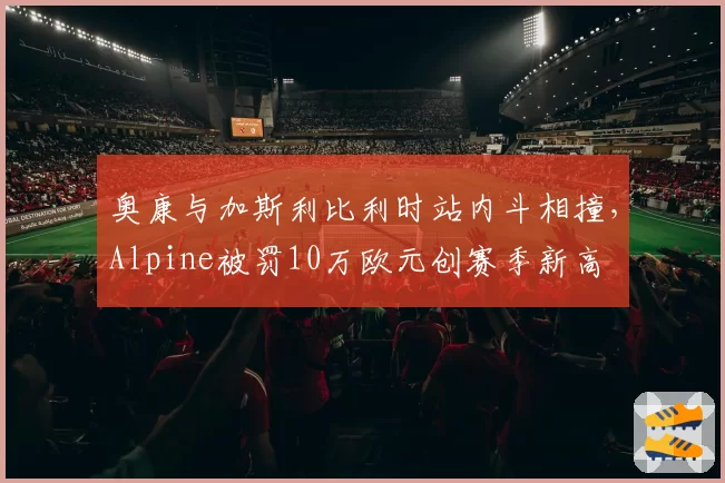 奥康与加斯利比利时站内斗相撞,Alpine被罚10万欧元创赛季新高
