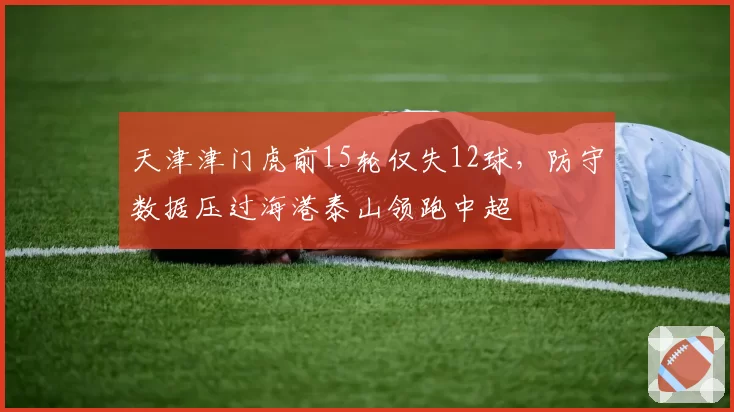 天津津门虎前15轮仅失12球,防守数据压过海港泰山领跑中超