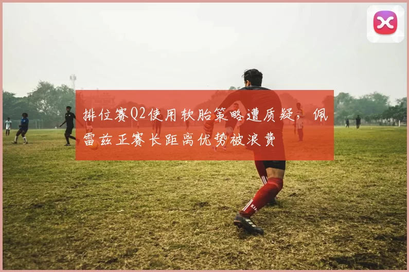 排位赛Q2使用软胎策略遭质疑,佩雷兹正赛长距离优势被浪费