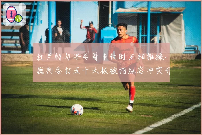 杜兰特与字母哥卡位时互相推搡,裁判各打五十大板被指纵容冲突升级