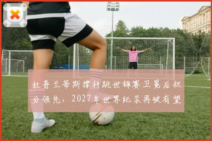 杜普兰蒂斯撑杆跳世锦赛卫冕后积分领先,2027年世界纪录再破有望
