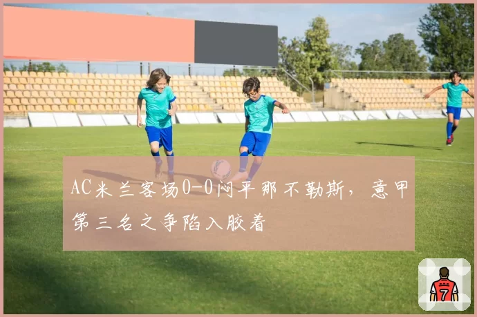 AC米兰客场0-0闷平那不勒斯,意甲第三名之争陷入胶着