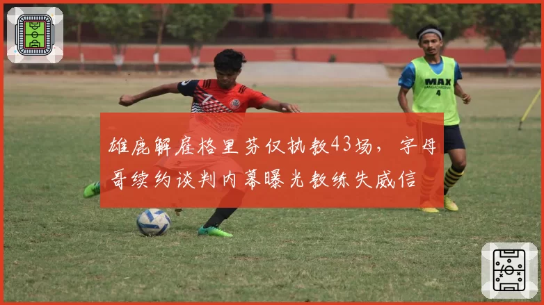 雄鹿解雇格里芬仅执教43场,字母哥续约谈判内幕曝光教练失威信