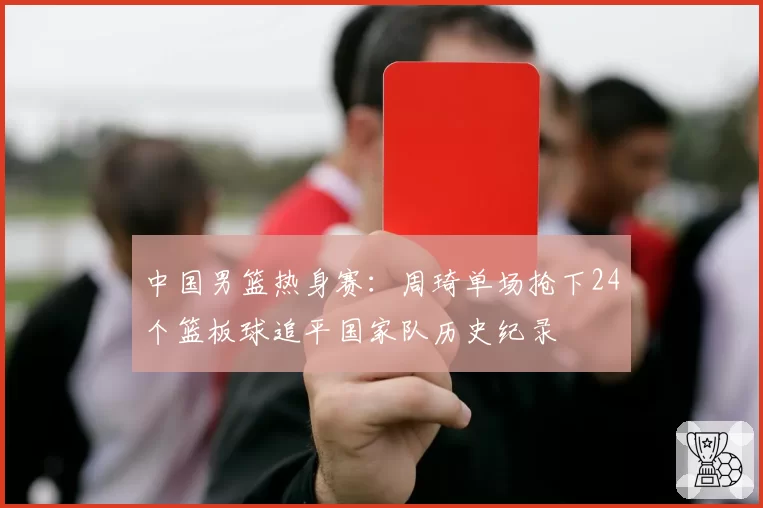 中国男篮热身赛：周琦单场抢下24个篮板球追平国家队历史纪录