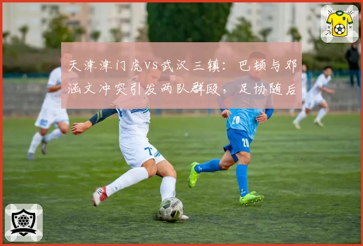 天津津门虎vs武汉三镇:巴顿与邓涵文冲突引发两队群殴,足协随后开出重磅罚单