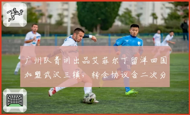 广州队青训出品艾菲尔丁留洋回国加盟武汉三镇,转会协议含二次分成条款